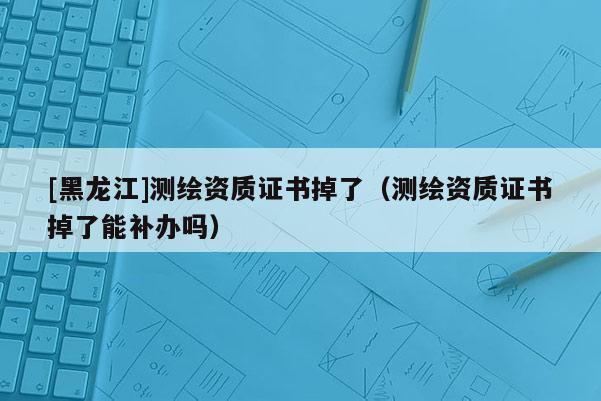 [黑龙江]测绘资质证书掉了（测绘资质证书掉了能补办吗）