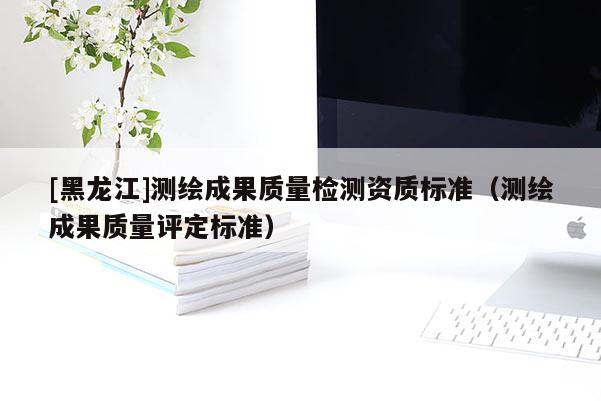 [黑龙江]测绘成果质量检测资质标准（测绘成果质量评定标准）