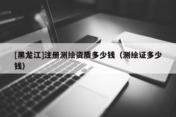 [黑龙江]注册测绘资质多少钱（测绘证多少钱）