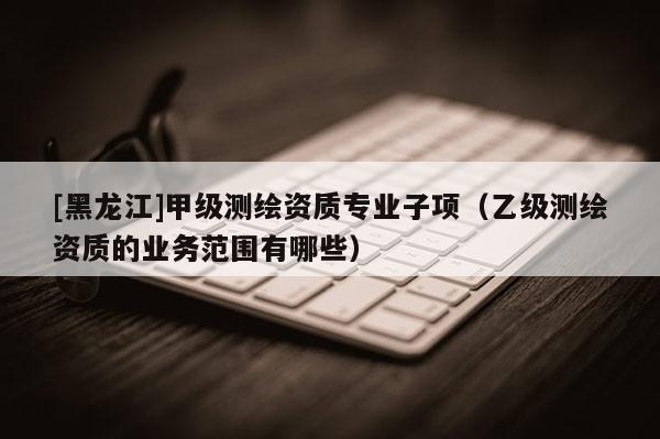 [黑龙江]甲级测绘资质专业子项（乙级测绘资质的业务范围有哪些）