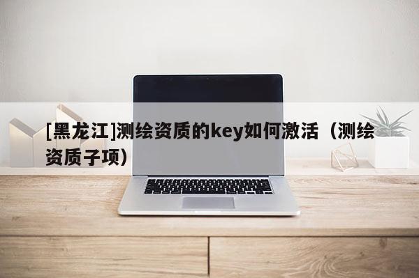 [黑龙江]测绘资质的key如何激活（测绘资质子项）