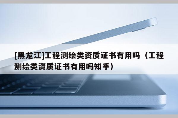 [黑龙江]工程测绘类资质证书有用吗（工程测绘类资质证书有用吗知乎）