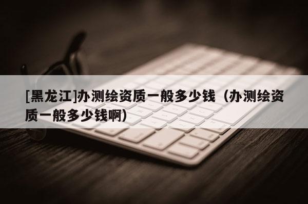 [黑龙江]办测绘资质一般多少钱（办测绘资质一般多少钱啊）