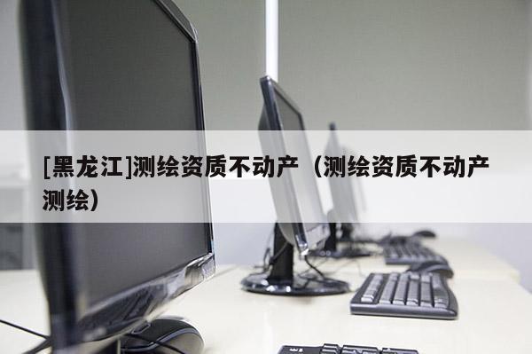 [黑龙江]测绘资质不动产（测绘资质不动产测绘）