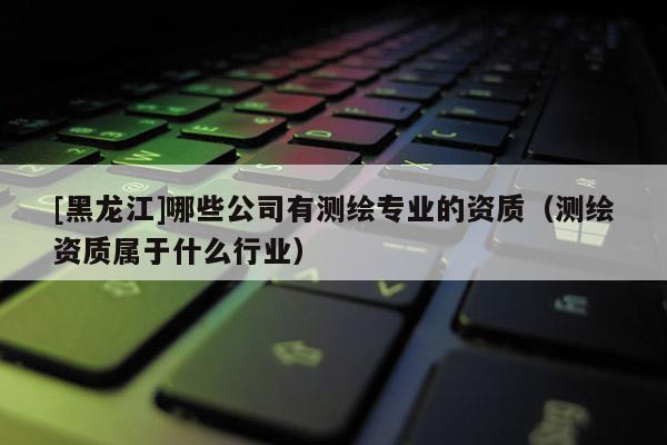 [黑龙江]哪些公司有测绘专业的资质（测绘资质属于什么行业）
