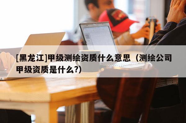 [黑龙江]甲级测绘资质什么意思（测绘公司甲级资质是什么?）