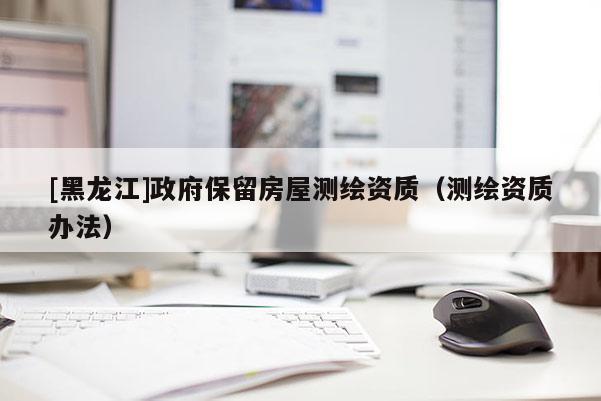 [黑龙江]政府保留房屋测绘资质（测绘资质办法）