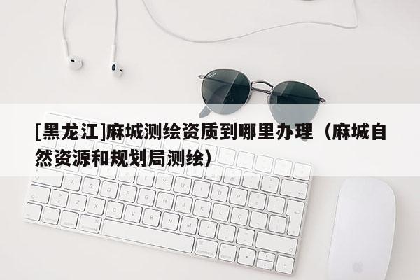 [黑龙江]麻城测绘资质到哪里办理（麻城自然资源和规划局测绘）