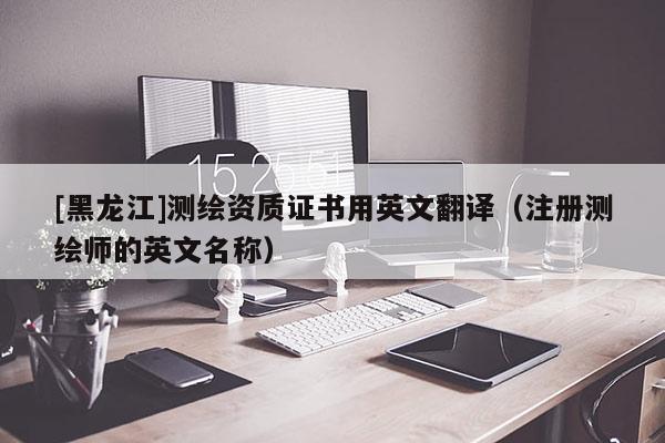 [黑龙江]测绘资质证书用英文翻译（注册测绘师的英文名称）