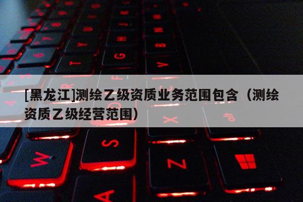 [黑龙江]测绘乙级资质业务范围包含（测绘资质乙级经营范围）