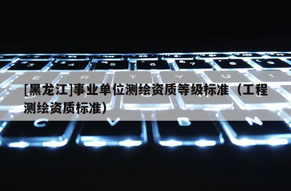 [黑龙江]事业单位测绘资质等级标准（工程测绘资质标准）