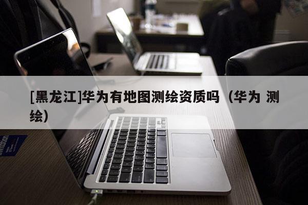 [黑龙江]华为有地图测绘资质吗（华为 测绘）