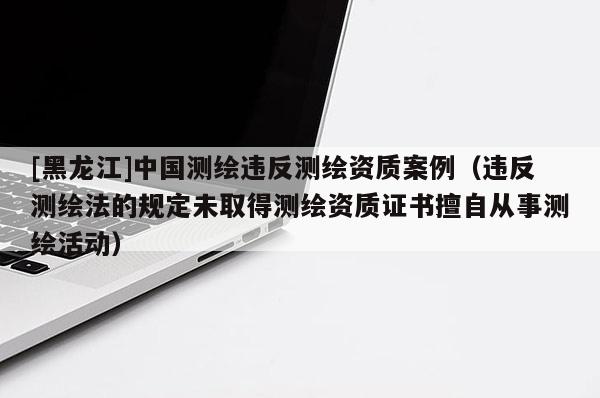 [黑龙江]中国测绘违反测绘资质案例（违反测绘法的规定未取得测绘资质证书擅自从事测绘活动）