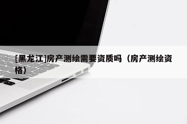 [黑龙江]房产测绘需要资质吗（房产测绘资格）