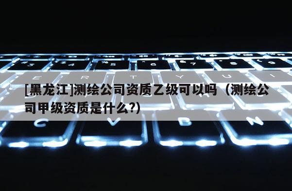 [黑龙江]测绘公司资质乙级可以吗（测绘公司甲级资质是什么?）