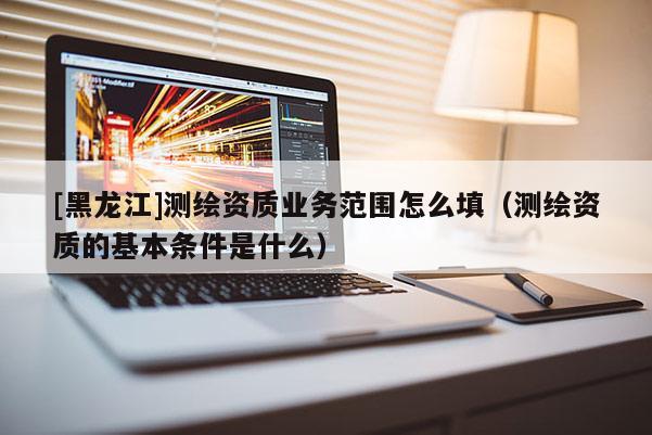 [黑龙江]测绘资质业务范围怎么填（测绘资质的基本条件是什么）
