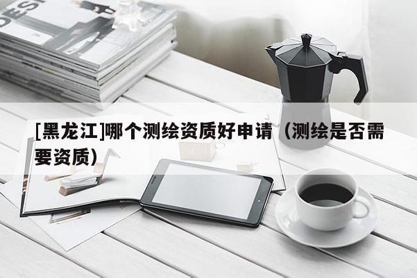 [黑龙江]哪个测绘资质好申请（测绘是否需要资质）