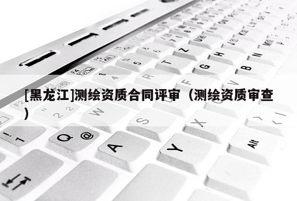 [黑龙江]测绘资质合同评审（测绘资质审查）