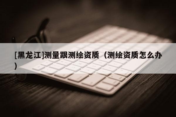 [黑龙江]测量跟测绘资质（测绘资质怎么办）