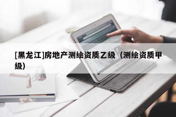 [黑龙江]房地产测绘资质乙级（测绘资质甲级）