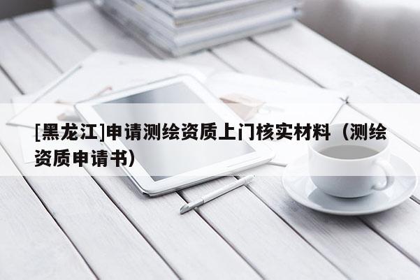 [黑龙江]申请测绘资质上门核实材料（测绘资质申请书）