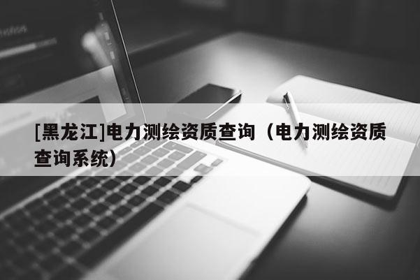 [黑龙江]电力测绘资质查询（电力测绘资质查询系统）
