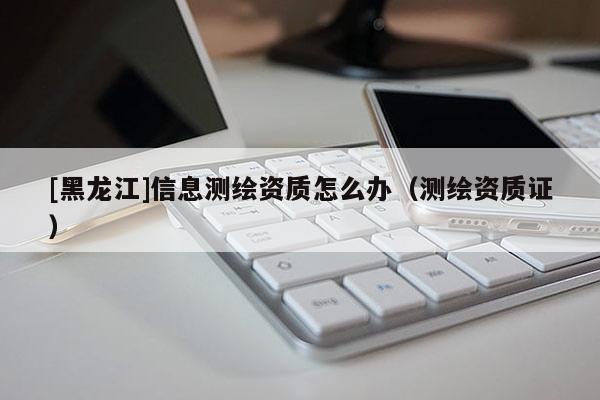 [黑龙江]信息测绘资质怎么办（测绘资质证）