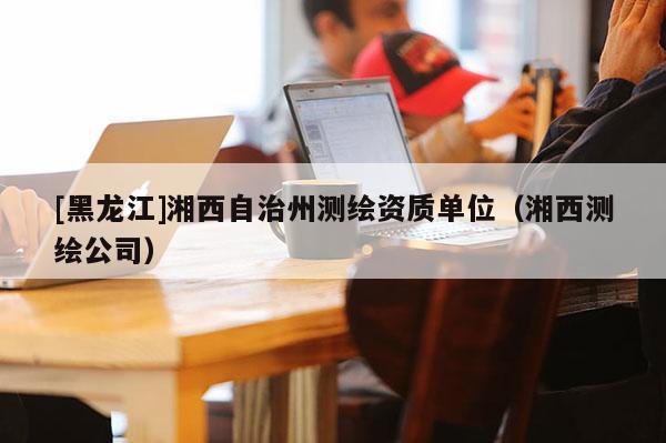 [黑龙江]湘西自治州测绘资质单位（湘西测绘公司）