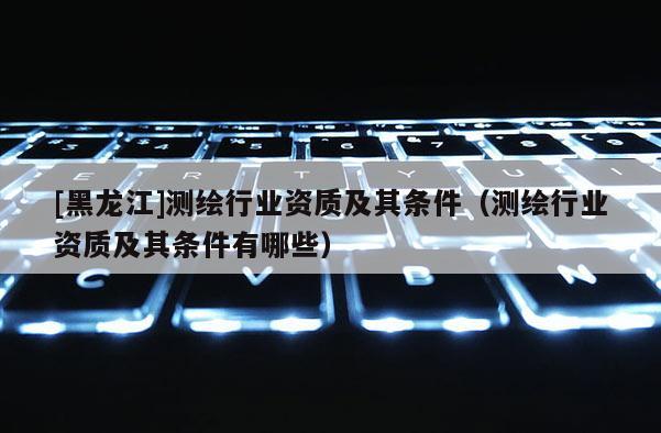 [黑龙江]测绘行业资质及其条件（测绘行业资质及其条件有哪些）