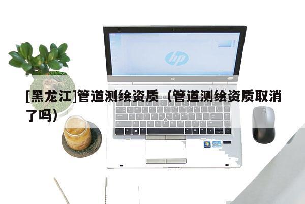 [黑龙江]管道测绘资质（管道测绘资质取消了吗）