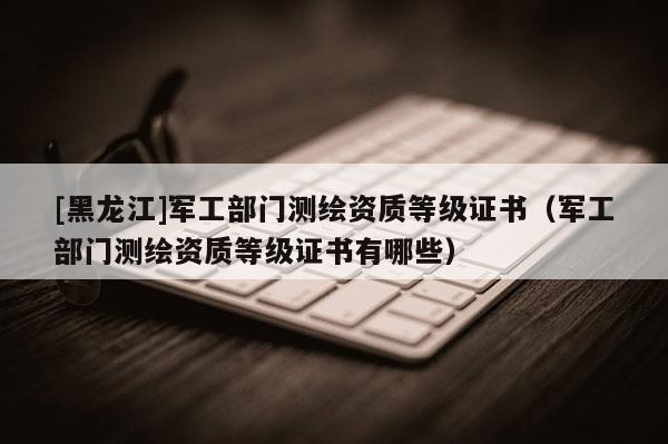 [黑龙江]军工部门测绘资质等级证书（军工部门测绘资质等级证书有哪些）