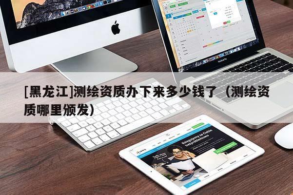 [黑龙江]测绘资质办下来多少钱了（测绘资质哪里颁发）