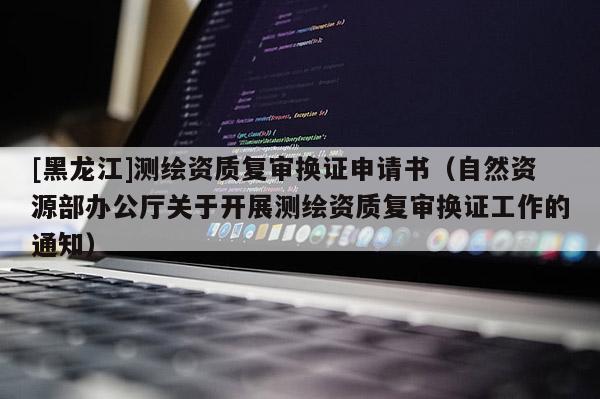 [黑龙江]测绘资质复审换证申请书（自然资源部办公厅关于开展测绘资质复审换证工作的通知）