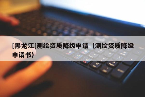 [黑龙江]测绘资质降级申请（测绘资质降级申请书）