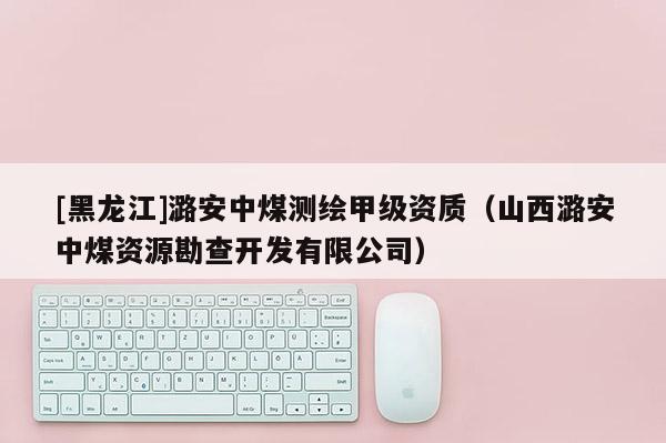[黑龙江]潞安中煤测绘甲级资质（山西潞安中煤资源勘查开发有限公司）