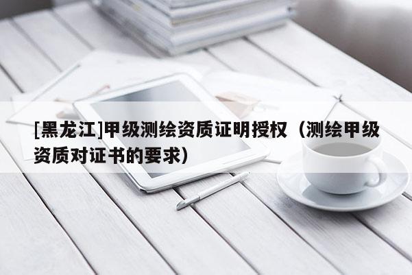 [黑龙江]甲级测绘资质证明授权（测绘甲级资质对证书的要求）