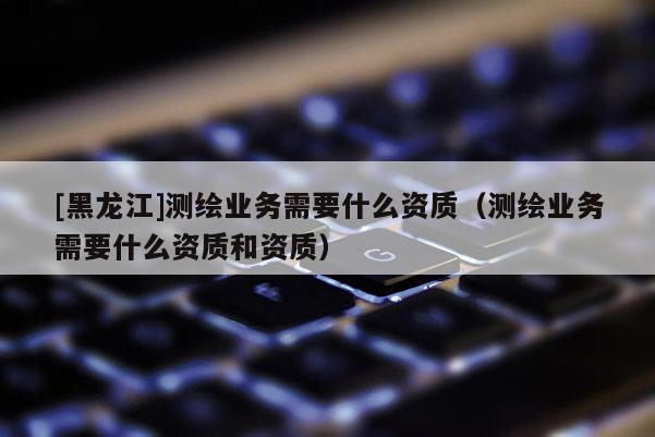 [黑龙江]测绘业务需要什么资质（测绘业务需要什么资质和资质）