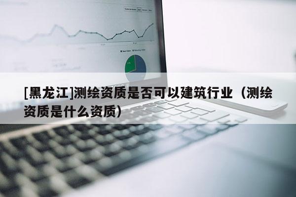 [黑龙江]测绘资质是否可以建筑行业（测绘资质是什么资质）