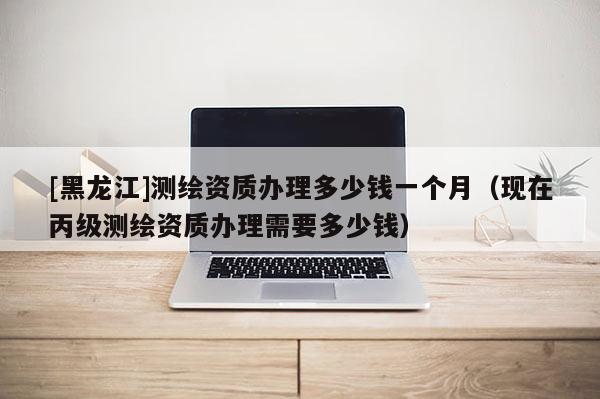 [黑龙江]测绘资质办理多少钱一个月（现在丙级测绘资质办理需要多少钱）