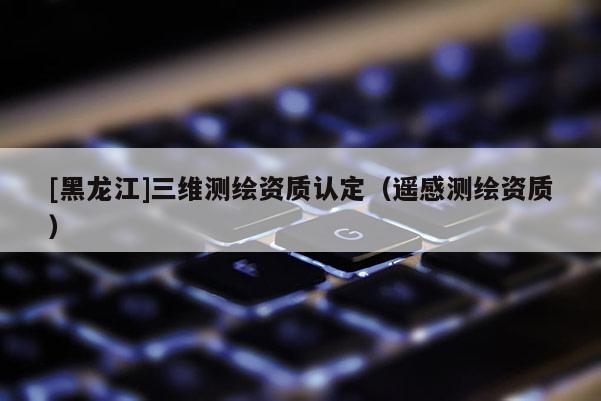 [黑龙江]三维测绘资质认定（遥感测绘资质）