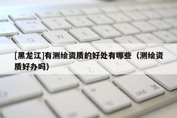 [黑龙江]有测绘资质的好处有哪些（测绘资质好办吗）
