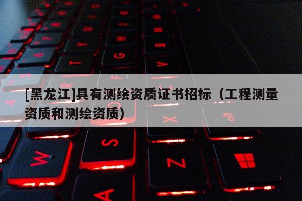 [黑龙江]具有测绘资质证书招标（工程测量资质和测绘资质）
