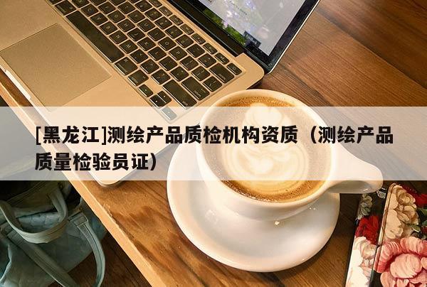 [黑龙江]测绘产品质检机构资质（测绘产品质量检验员证）