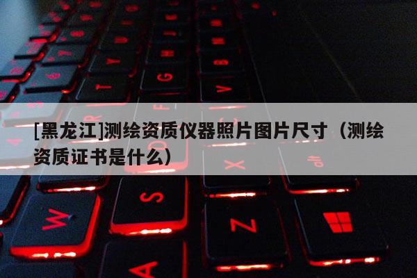 [黑龙江]测绘资质仪器照片图片尺寸（测绘资质证书是什么）