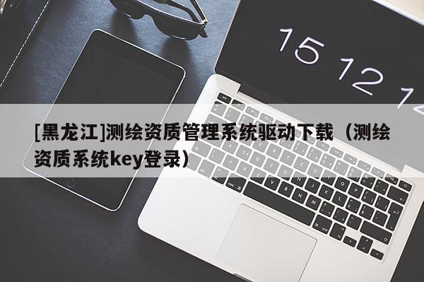 [黑龙江]测绘资质管理系统驱动下载（测绘资质系统key登录）