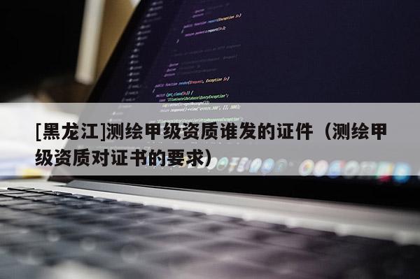 [黑龙江]测绘甲级资质谁发的证件（测绘甲级资质对证书的要求）