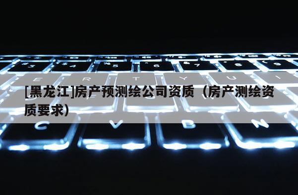 [黑龙江]房产预测绘公司资质（房产测绘资质要求）