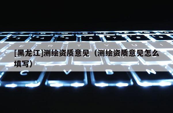 [黑龙江]测绘资质意见（测绘资质意见怎么填写）