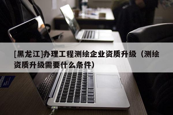 [黑龙江]办理工程测绘企业资质升级（测绘资质升级需要什么条件）