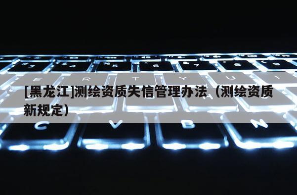 [黑龙江]测绘资质失信管理办法（测绘资质新规定）